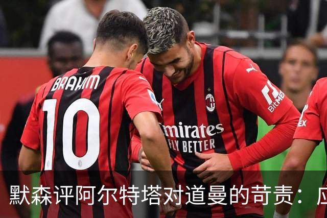 默森评阿尔特塔对道曼的苛责：应给予更多理解和支持